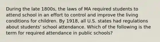 During the late 1800s, the laws of MA required students to attend school in an effort to control and improve the living conditions for children. By 1918, all U.S. states had regulations about students' school attendance. Which of the following is the term for required attendance in public schools?