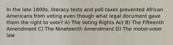 In the late 1800s, literacy tests and poll taxes prevented <a href='https://www.questionai.com/knowledge/kktT1tbvGH-african-americans' class='anchor-knowledge'>african americans</a> from voting even though what legal document gave them <a href='https://www.questionai.com/knowledge/kr9tEqZQot-the-right-to-vote' class='anchor-knowledge'>the right to vote</a>? A) The Voting Rights Act B) The Fifteenth Amendment C) The Nineteenth Amendment D) The motor-voter law