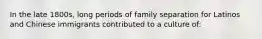 In the late 1800s, long periods of family separation for Latinos and Chinese immigrants contributed to a culture of: