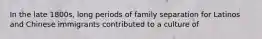 In the late 1800s, long periods of family separation for Latinos and Chinese immigrants contributed to a culture of