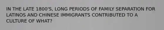 IN THE LATE 1800'S, LONG PERIODS OF FAMILY SEPARATION FOR LATINOS AND CHINESE IMMIGRANTS CONTRIBUTED TO A CULTURE OF WHAT?