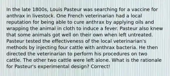 In the late 1800s, Louis Pasteur was searching for a vaccine for anthrax in livestock. One French veterinarian had a local reputation for being able to cure anthrax by applying oils and wrapping the animal in cloth to induce a fever. Pasteur also knew that some animals got well on their own when left untreated. Pasteur tested the effectiveness of the local veterinarian's methods by injecting four cattle with anthrax bacteria. He then directed the veterinarian to perform his procedures on two cattle. The other two cattle were left alone. What is the rationale for Pasteur's experimental design? Correct!