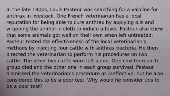 In the late 1800s, Louis Pasteur was searching for a vaccine for anthrax in livestock. One French veterinarian has a local reputation for being able to cure anthrax by applying oils and wrapping the animal in cloth to induce a fever. Pasteur also knew that some animals got well on their own when left untreated. Pasteur tested the effectiveness of the local veterinarian's methods by injecting four cattle with anthrax bacteria. He then directed the veterinarian to perform his procedures on two cattle. The other two cattle were left alone. One cow from each group died and the other one in each group survived. Pasteur dismissed the veterinarian's procedure as ineffective, but he also considered this to be a poor test. Why would he consider this to be a poor test?