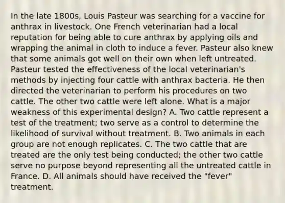 In the late 1800s, Louis Pasteur was searching for a vaccine for anthrax in livestock. One French veterinarian had a local reputation for being able to cure anthrax by applying oils and wrapping the animal in cloth to induce a fever. Pasteur also knew that some animals got well on their own when left untreated. Pasteur tested the effectiveness of the local veterinarian's methods by injecting four cattle with anthrax bacteria. He then directed the veterinarian to perform his procedures on two cattle. The other two cattle were left alone. What is a major weakness of this experimental design? A. Two cattle represent a test of the treatment; two serve as a control to determine the likelihood of survival without treatment. B. Two animals in each group are not enough replicates. C. The two cattle that are treated are the only test being conducted; the other two cattle serve no purpose beyond representing all the untreated cattle in France. D. All animals should have received the "fever" treatment.