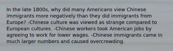 In the late 1800s, why did many Americans view Chinese immigrants more negatively than they did immigrants from Europe? -Chinese culture was viewed as strange compared to European cultures. -Chinese workers took American jobs by agreeing to work for lower wages. -Chinese immigrants came in much larger numbers and caused overcrowding.