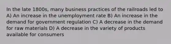 In the late 1800s, many business practices of the railroads led to A) An increase in the unemployment rate B) An increase in the demand for government regulation C) A decrease in the demand for raw materials D) A decrease in the variety of products available for consumers