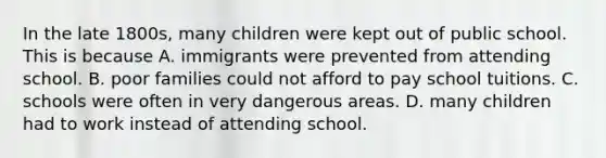 In the late 1800s, many children were kept out of public school. This is because A. immigrants were prevented from attending school. B. poor families could not afford to pay school tuitions. C. schools were often in very dangerous areas. D. many children had to work instead of attending school.