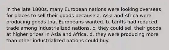 In the late 1800s, many European nations were looking overseas for places to sell their goods because a. Asia and Africa were producing goods that Europeans wanted. b. tariffs had reduced trade among industrialized nations. c. they could sell their goods at higher prices in Asia and Africa. d. they were producing more than other industrialized nations could buy.