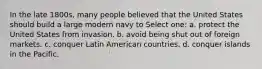 In the late 1800s, many people believed that the United States should build a large modern navy to Select one: a. protect the United States from invasion. b. avoid being shut out of foreign markets. c. conquer Latin American countries. d. conquer islands in the Pacific.