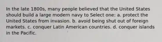 In the late 1800s, many people believed that the United States should build a large modern navy to Select one: a. protect the United States from invasion. b. avoid being shut out of foreign markets. c. conquer Latin American countries. d. conquer islands in the Pacific.