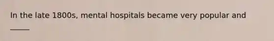 In the late 1800s, mental hospitals became very popular and _____