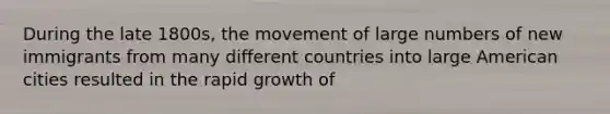 During the late 1800s, the movement of large numbers of new immigrants from many different countries into large American cities resulted in the rapid growth of