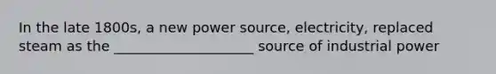 In the late 1800s, a new power source, electricity, replaced steam as the ____________________ source of industrial power