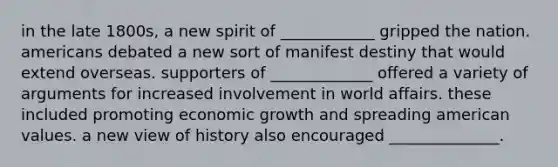 in the late 1800s, a new spirit of ____________ gripped the nation. americans debated a new sort of manifest destiny that would extend overseas. supporters of _____________ offered a variety of arguments for increased involvement in world affairs. these included promoting economic growth and spreading american values. a new view of history also encouraged ______________.