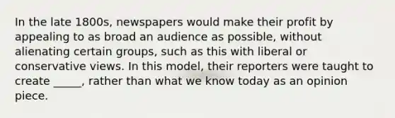 In the late 1800s, newspapers would make their profit by appealing to as broad an audience as possible, without alienating certain groups, such as this with liberal or conservative views. In this model, their reporters were taught to create _____, rather than what we know today as an opinion piece.