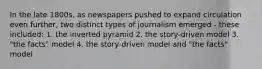 In the late 1800s, as newspapers pushed to expand circulation even further, two distinct types of journalism emerged - these included: 1. the inverted pyramid 2. the story-driven model 3. "the facts" model 4. the story-driven model and "the facts" model