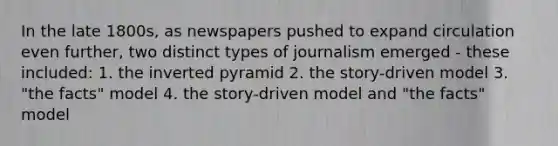 In the late 1800s, as newspapers pushed to expand circulation even further, two distinct types of journalism emerged - these included: 1. the inverted pyramid 2. the story-driven model 3. "the facts" model 4. the story-driven model and "the facts" model