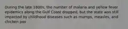 During the late 1800s, the number of malaria and yellow fever epidemics along the Gulf Coast dropped, but the state was still impacted by childhood diseases such as mumps, measles, and chicken pox