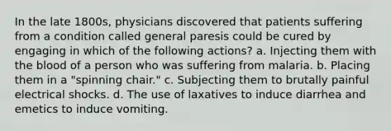 In the late 1800s, physicians discovered that patients suffering from a condition called general paresis could be cured by engaging in which of the following actions? a. Injecting them with <a href='https://www.questionai.com/knowledge/k7oXMfj7lk-the-blood' class='anchor-knowledge'>the blood</a> of a person who was suffering from malaria. b. Placing them in a "spinning chair." c. Subjecting them to brutally painful electrical shocks. d. The use of laxatives to induce diarrhea and emetics to induce vomiting.