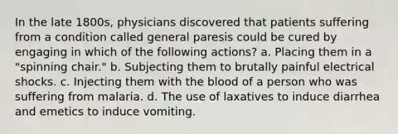 In the late 1800s, physicians discovered that patients suffering from a condition called general paresis could be cured by engaging in which of the following actions? a. Placing them in a "spinning chair." b. Subjecting them to brutally painful electrical shocks. c. Injecting them with the blood of a person who was suffering from malaria. d. The use of laxatives to induce diarrhea and emetics to induce vomiting.