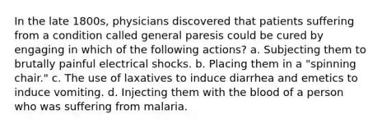 In the late 1800s, physicians discovered that patients suffering from a condition called general paresis could be cured by engaging in which of the following actions? a. Subjecting them to brutally painful electrical shocks. b. Placing them in a "spinning chair." c. The use of laxatives to induce diarrhea and emetics to induce vomiting. d. Injecting them with the blood of a person who was suffering from malaria.