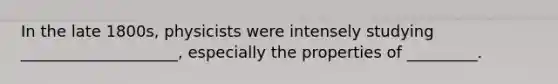 In the late 1800s, physicists were intensely studying ____________________, especially the properties of _________.