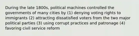 During the late 1800s, political machines controlled the governments of many cities by (1) denying voting rights to immigrants (2) attracting dissatisfied voters from the two major political parties (3) using corrupt practices and patronage (4) favoring civil service reform