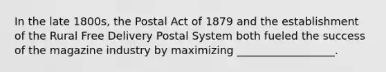 In the late 1800s, the Postal Act of 1879 and the establishment of the Rural Free Delivery Postal System both fueled the success of the magazine industry by maximizing __________________.