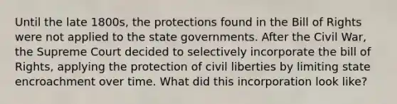 Until the late 1800s, the protections found in the Bill of Rights were not applied to the state governments. After the Civil War, the Supreme Court decided to selectively incorporate the bill of Rights, applying the protection of civil liberties by limiting state encroachment over time. What did this incorporation look like?