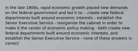 in the late 1800s, rapid economic growth placed new demands on the federal government and led it to: - create new federal departments built around economic interests - establish the Senior Executive Service - reorganize the cabinet in order to make it the center of economic policy making - both create new federal departments built around economic interests, and establish the Senior Executive Service - none of these answers is correct