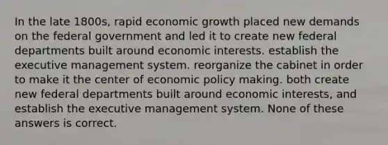 In the late 1800s, rapid economic growth placed new demands on the federal government and led it to create new federal departments built around economic interests. establish the executive management system. reorganize the cabinet in order to make it the center of economic policy making. both create new federal departments built around economic interests, and establish the executive management system. None of these answers is correct.