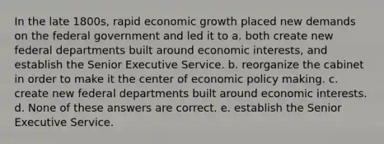 In the late 1800s, rapid economic growth placed new demands on the federal government and led it to a. both create new federal departments built around economic interests, and establish the Senior Executive Service. b. reorganize the cabinet in order to make it the center of economic policy making. c. create new federal departments built around economic interests. d. None of these answers are correct. e. establish the Senior Executive Service.