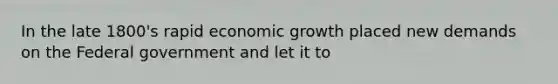 In the late 1800's rapid economic growth placed new demands on the Federal government and let it to