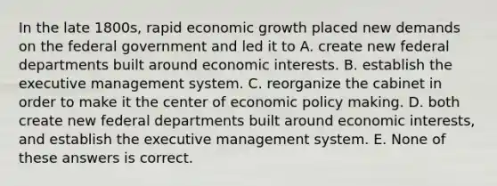 In the late 1800s, rapid economic growth placed new demands on the federal government and led it to A. create new federal departments built around economic interests. B. establish the executive management system. C. reorganize the cabinet in order to make it the center of economic policy making. D. both create new federal departments built around economic interests, and establish the executive management system. E. None of these answers is correct.