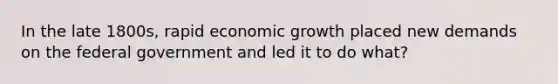 In the late 1800s, rapid economic growth placed new demands on the federal government and led it to do what?