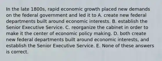 In the late 1800s, rapid economic growth placed new demands on the federal government and led it to A. create new federal departments built around economic interests. B. establish the Senior Executive Service. C. reorganize the cabinet in order to make it the center of economic policy making. D. both create new federal departments built around economic interests, and establish the Senior Executive Service. E. None of these answers is correct.