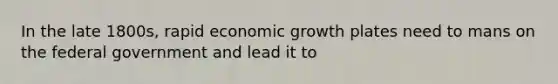 In the late 1800s, rapid economic growth plates need to mans on the federal government and lead it to