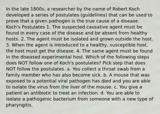 In the late 1800s, a researcher by the name of Robert Koch developed a series of postulates (guidelines) that can be used to prove that a given pathogen is the true cause of a disease. Koch's Postulates 1. The suspected causative agent must be found in every case of the disease and be absent from healthy hosts. 2. The agent must be isolated and grown outside the host. 3. When the agent is introduced to a healthy, susceptible host, the host must get the disease. 4. The same agent must be found in the diseased experimental host. Which of the following steps does NOT follow one of Koch's postulates? Pick step that does NOT follow the postulates. a. You collect a throat swab from a family member who has also become sick. b. A mouse that was exposed to a potential viral pathogen has died and you are able to isolate the virus from the liver of the mouse. c. You give a patient an antibiotic to treat an infection. d. You are able to isolate a pathogenic bacterium from someone with a new type of pharyngitis.