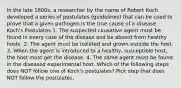 In the late 1800s, a researcher by the name of Robert Koch developed a series of postulates (guidelines) that can be used to prove that a given pathogen is the true cause of a disease. Koch's Postulates 1. The suspected causative agent must be found in every case of the disease and be absent from healthy hosts. 2. The agent must be isolated and grown outside the host. 3. When the agent is introduced to a healthy, susceptible host, the host must get the disease. 4. The same agent must be found in the diseased experimental host. Which of the following steps does NOT follow one of Koch's postulates? Pick step that does NOT follow the postulates.