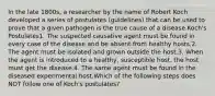 In the late 1800s, a researcher by the name of Robert Koch developed a series of postulates (guidelines) that can be used to prove that a given pathogen is the true cause of a disease.Koch's Postulates1. The suspected causative agent must be found in every case of the disease and be absent from healthy hosts.2. The agent must be isolated and grown outside the host.3. When the agent is introduced to a healthy, susceptible host, the host must get the disease.4. The same agent must be found in the diseased experimental host.Which of the following steps does NOT follow one of Koch's postulates?