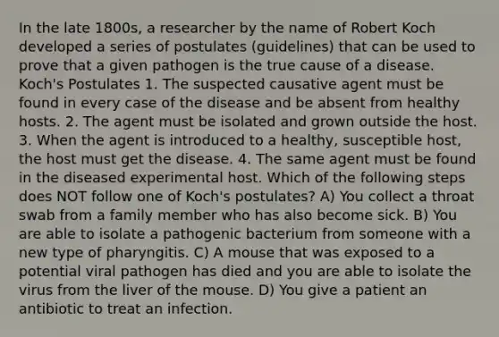 In the late 1800s, a researcher by the name of Robert Koch developed a series of postulates (guidelines) that can be used to prove that a given pathogen is the true cause of a disease. Koch's Postulates 1. The suspected causative agent must be found in every case of the disease and be absent from healthy hosts. 2. The agent must be isolated and grown outside the host. 3. When the agent is introduced to a healthy, susceptible host, the host must get the disease. 4. The same agent must be found in the diseased experimental host. Which of the following steps does NOT follow one of Koch's postulates? A) You collect a throat swab from a family member who has also become sick. B) You are able to isolate a pathogenic bacterium from someone with a new type of pharyngitis. C) A mouse that was exposed to a potential viral pathogen has died and you are able to isolate the virus from the liver of the mouse. D) You give a patient an antibiotic to treat an infection.