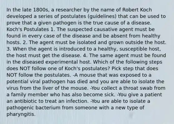 In the late 1800s, a researcher by the name of Robert Koch developed a series of postulates (guidelines) that can be used to prove that a given pathogen is the true cause of a disease. Koch's Postulates 1. The suspected causative agent must be found in every case of the disease and be absent from healthy hosts. 2. The agent must be isolated and grown outside the host. 3. When the agent is introduced to a healthy, susceptible host, the host must get the disease. 4. The same agent must be found in the diseased experimental host. Which of the following steps does NOT follow one of Koch's postulates? Pick step that does NOT follow the postulates. -A mouse that was exposed to a potential viral pathogen has died and you are able to isolate the virus from the liver of the mouse. -You collect a throat swab from a family member who has also become sick. -You give a patient an antibiotic to treat an infection. -You are able to isolate a pathogenic bacterium from someone with a new type of pharyngitis.