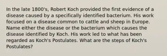 In the late 1800's, Robert Koch provided the first evidence of a disease caused by a specifically identified bacterium. His work focused on a disease common to cattle and sheep in Europe. Name either the disease or the bacterium which causes the disease identified by Koch. His work led to what has been regarded as Koch's Postulates. What are the steps of Koch's Postulates?