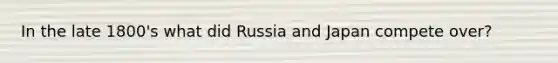 In the late 1800's what did Russia and Japan compete over?