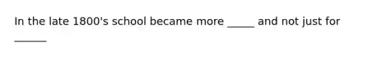 In the late 1800's school became more _____ and not just for ______