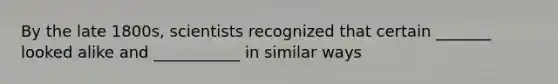 By the late 1800s, scientists recognized that certain _______ looked alike and ___________ in similar ways