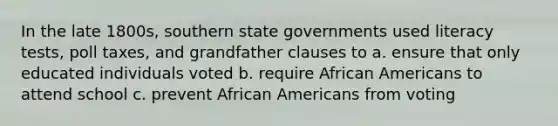 In the late 1800s, southern state governments used literacy tests, poll taxes, and grandfather clauses to a. ensure that only educated individuals voted b. require African Americans to attend school c. prevent African Americans from voting