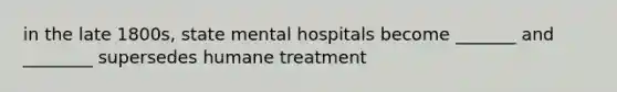 in the late 1800s, state mental hospitals become _______ and ________ supersedes humane treatment