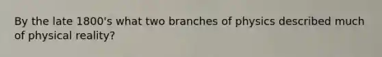 By the late 1800's what two branches of physics described much of physical reality?