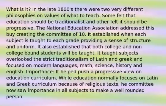 What is it? In the late 1800's there were two very different philosophies on values of what to teach. Some felt that education should be traditionalist and other felt it should be progressive. The National Education Association addressed this buy creating the committee of 10. It established when each subject is taught to each grade providing a sense of structure and uniform. It also established that both college and non college bound students will be taught. It taught subjects overlooked the strict traditionalism of Latin and greek and focused on modern languages, math, science, history and english. Importance: It helped push a progressive view on education curriculum. While education normally focuses on Latin and Greek curriculum because of religious texts, he committee now saw importance in all subjects to make a well rounded person.